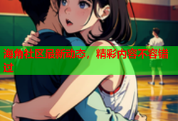 海角社区最新动态，精彩内容不容错过