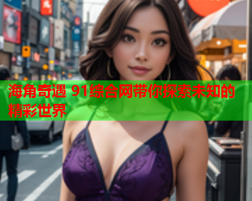 海角奇遇 91综合网带你探索未知的精彩世界